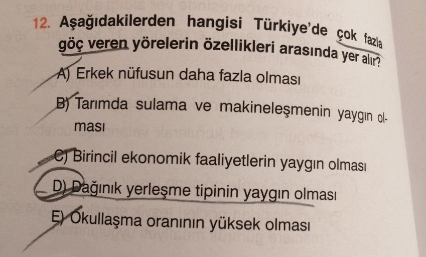 12. Aşağıdakilerden hangisi Türkiye'de çok fazla
göç veren yörelerin özellikleri arasında yer alır?
A) Erkek nüfusun daha fazla olması
B) Tarımda sulama ve makineleşmenin yaygın ol-
masi
e Birincil ekonomik faaliyetlerin yaygın olması
D Dağınık yerleşme tipinin yaygın olması
Ey Okullaşma oranının yüksek olması