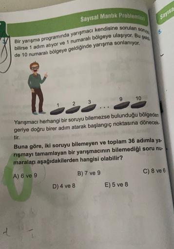 Sayısal Mantık Problemleri
Sayısa
soruyu
5.
Bir yarışma programında yarışmacı kendisine sorulan
bilirse 1 adım atıyor ve 1 numaralı bölgeye ulaşıyor. Bu şekli.
de 10 numaralı bölgeye geldiğinde yarışma sonlanıyor.
9 10
. . .
Yarışmacı herhangi bir soruyu b