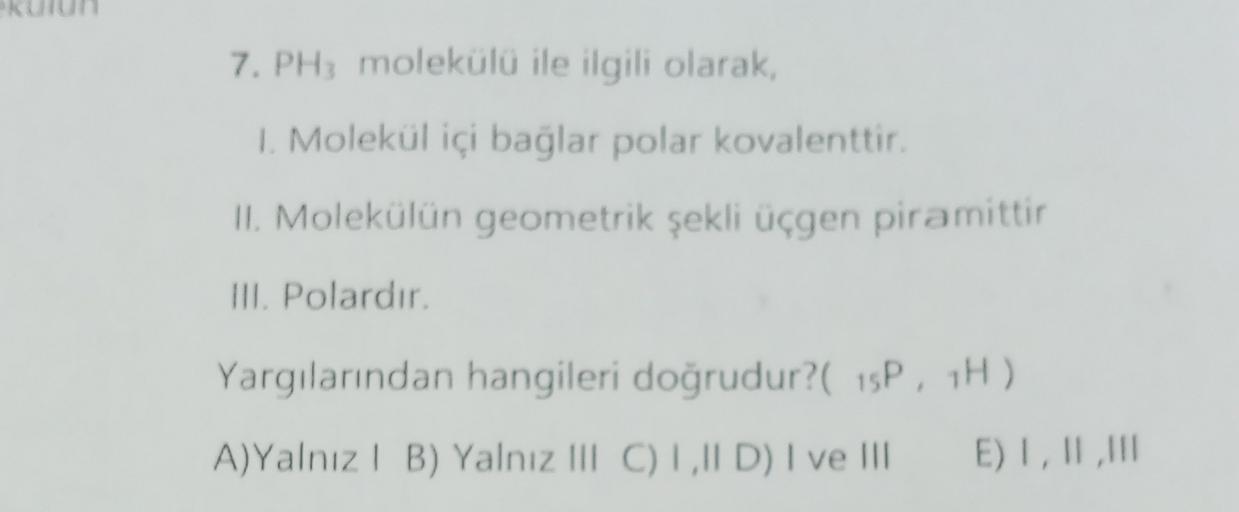 7. PH; molekülü ile ilgili olarak,
1. Molekül içi bağlar polar kovalenttir.
Il Molekülün geometrik şekli üçgen piramittir
III. Polardır.
Yargılarından hangileri doğrudur?( 15P, 1H)
A)Yalnız 1 B) Yalnız III C) LID) I ve III
E) I, II,
