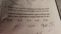 ook
ne
6. Maliyet fiyatı üzerinden % 80 kârla satılmakta olan bir çift
ayakkabı, indirimli satışlarda 35 TL indirimle satılmıştır.
Indirimli satışta maliyet fiyatına göre % 30 kår edil-
diğine göre, ayakkabının maliyet fiyatı kaç TL'dir?
A) 60
B) 70
C) 75
D) 80
E) 90
BOX
BOX=35
