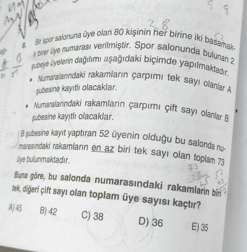 ma
52
9
28.
& Bir spor salonuna üye olan 80 kişinin her birine iki basamak-
li birer üye numarası verilmiştir. Spor salonunda bulunan 2
• Numaralarındaki rakamların çarpımi tek sayı olanlar A
şubeye üyelerin dağılımı aşağıdaki biçimde yapılmaktadır.
cla
şu