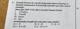 13.
6. Osmanlı Devleti, 18. yüzyılın başlarından itibaren Karlofça ve
İstanbul Antlaşmaları ile kaybettiği toprakları geri alma siyaseti
izlemiştir.
Buna göre 1699–1718 yılları arasında Osmanlı Devleti;
I. Avusturya
II. Venedik
III. Rusya
IV. İran
devletlerinden hangileriyle mücadele etmiş olabilir?
A) I-II
B) II - III C) II - IV
DI- II ve III E) II - III ve IV