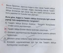 6.
Beyza Öğretmen, öğrencisi Kağan'a ödev olarak Teklif-i Milliye
Emirleri konusunu vermiştir. Kağan, hazırladığı ödevde Teklif-i
Milliye Emirleriyle ilgili olarak beş ana özellik belirlemiş ancak
bunu yaparken bir hususta hata yapmıştır.
Buna göre, Kağan'ın Tekâlif-i Milliye Emirleriyle ilgili olarak
yaptığı hata aşağıdakilerden hangisidir?
A) Tekâlif-i Milliye Emirleri Kütahya - Eskişehir Muharebele-
rinden sonra yayımlanmıştır.
B) Tekâlif-i Milliye Emirleri Meclis tarafından çıkanlmıştır.
C) Emirlerin yayımlanmasında Mustafa Kemal yasama yetkisini
Rullanmıştır.
D) Emirlerin amacı ordunun karşı saldırıya hazırlanmasıdır.
E) Emirlerin uygulanabilmesi için her ilde Tekâlif-i Milliye
Komisyonları kurulmuştur.
