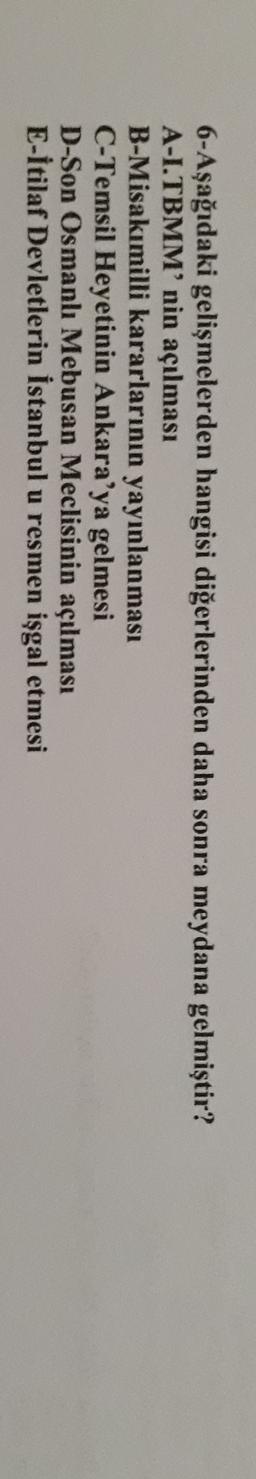 6-Aşağıdaki gelişmelerden hangisi diğerlerinden daha sonra meydana gelmiştir?
A-I.TBMM'nin açılması
B-Misakımilli kararlarının yayınlanması
C-Temsil Heyetinin Ankara'ya gelmesi
D-Son Osmanlı Mebusan Meclisinin açılması
E-İtilaf Devletlerin İstanbul u resmen işgal etmesi
