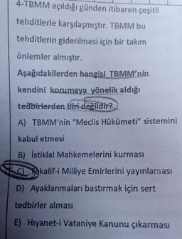 4-TBMM açıldığı günden itibaren çeşitli
tehditlerle karşılaşmıştır. TBMM bu
tehditlerin giderilmesi için bir takım
önlemler almıştır.
Aşağıdakilerden hangisi TBMM'nin
kendini korumaya yönelik aldığı
tedbirlerden biri değildir?
A) TBMM'nin "Meclis Hükümeti" sistemini
kabul etmesi
B) İstiklal Mahkemelerini kurması
Tokalif-i Milliye Emirlerini yayınlaması
D) Ayaklanmaları bastırmak için sert
tedbirler alması
E) Hryanet-i Vataniye Kanunu çıkarması
