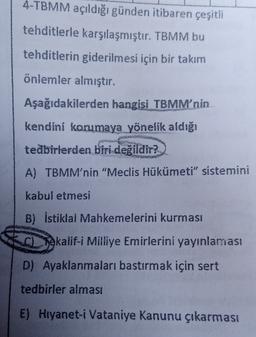 4-TBMM açıldığı günden itibaren çeşitli
tehditlerle karşılaşmıştır. TBMM bu
tehditlerin giderilmesi için bir takım
önlemler almıştır.
Aşağıdakilerden hangisi TBMM'nin
kendini korumaya yönelik aldığı
tedbirlerden biri değildir?
A) TBMM'nin "Meclis Hükümeti" sistemini
kabul etmesi
B) İstiklal Mahkemelerini kurması
Tokalif-i Milliye Emirlerini yayınlaması
D) Ayaklanmaları bastırmak için sert
tedbirler alması
E) Hryanet-i Vataniye Kanunu çıkarması
