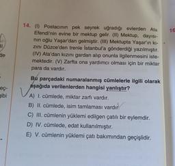 16
II
14. (1) Postacının pek seyrek uğradığı evlerden Ata
Efendi'nin evine bir mektup gelir. (II) Mektup, dayısı-
nin oğlu Yaşar'dan gelmiştir. (III) Mektupta Yaşar'ın ki-
zini Düzce'den trenle İstanbul'a gönderdiği yazılmıştır.
(IV) Ata'dan kızını gardan alıp onunla ilgilenmesini iste-
mektedir. (V) Zarfta ona yardımcı olması için bir miktar
para da vardır.
de
eç-
gibi
v
Bu parçadaki numaralanmış cümlelerle ilgili olarak
aşağıda verilenlerden hangisi yanlıştır?
A) I. cümlede, miktar zarfı vardır.
B) II. cümlede, isim tamlaması vardır!
C) III. cümlenin yüklemi edilgen çatılı bir eylemdir.
D) IV. cümlede, edat kullanılmıştır.
E) V. cümlenin yüklemi çatı bakımından geçişlidir.
