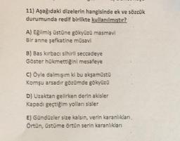 11) Aşağıdaki dizelerin hangisinde ek ve sözcük
durumunda redif birlikte kullanılmıştır?
A) Eğilmiş üstüne gökyüzü masmavi
Bir anne şefkatine müsavi
B) Bas kirbaci sihirli seccadeye
Göster hükmettiğini mesafeye
C) Öyle dalmışım ki bu akşamüstü
Komşu arsadir gözümde gökyüzü
D) Uzaktan gelirken derin akisler
Kapadı geçtiğim yolları sisler
E) Gündüzler size kalsin, verin karanlıkları
Örtün, üstüme örtün serin karanliklari
