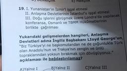 E) Halkçilik
19. I. Yunanistan'ın İzmir'i işgal etmesi
II. Anlaşma Devletlerinin İstanbul'u işgal etmesi
III. Doğu işlerini görüşmek üzere Londra'da yapılacak
konferansa, Osmanlı ve TBMM Hükûmetlerinin
birlikte çağrılması
Yukarıdaki gelişmelerden hangileri, Anlaşma
Devletleri adına İngiliz Başbakanı Lloyd George'un,
"Biz Türkiye'yi ne başkomutandan ne de çoğunlukla Türk
olan Anadolu'nun ve Trakya'nın zengin ve ünlü
topraklarından yoksun bırakmak için dövüşüyoruz."
açıklaması ile bağdaştırılamaz?
A) Yalnız I
B)Yalnız II
C)Yalnız III