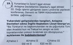 19. 1. Yunanistan'ın İzmir'i işgal etmesi
II. Anlaşma Devletlerinin İstanbul'u işgal etmesi
III. Doğu işlerini görüşmek üzere Londra'da yapılacak
konferansa, Osmanlı ve TBMM Hükûmetlerinin
birlikte çağrılması
Yukarıdaki gelişmelerden hangileri, Anlaşma
Devletleri adına İngiliz Başbakanı Lloyd George'un,
"Biz Türkiye'yi ne başkomutandan ne de çoğunlukla Türk
olan Anadolu'nun ve Trakya'nın zengin ve ünlü
topraklarından yoksun bırakmak için dövüşüyoruz."
açıklaması ile bağdaştırılamaz?
A)Yalnız I
B)Yalnız II
DI ve II
C)Yalnız III
E)II ve III