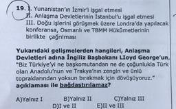 19. 1. Yunanistan'ın İzmir'i işgal etmesi
II. Anlaşma Devletlerinin İstanbul'u işgal etmesi
III. Doğu işlerini görüşmek üzere Londra'da yapılacak
konferansa, Osmanlı ve TBMM Hükûmetlerinin
birlikte çağrılması
Yukarıdaki gelişmelerden hangileri, Anlaşma
Devletleri adına İngiliz Başbakanı Lloyd George'un,
"Biz Türkiye'yi ne başkomutandan ne de çoğunlukla Türk
olan Anadolu'nun ve Trakya'nın zengin ve ünlü
topraklarından yoksun bırakmak için dövüşüyoruz."
açıklaması ile bağdaştırılamaz?
A)Yalnız I
B)Yalnız II
DI ve II
C)Yalnız III
E)II ve III
