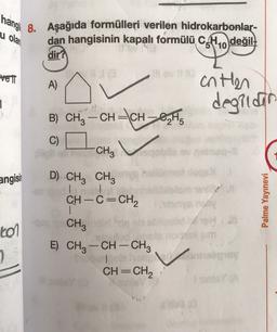 hangi 8. Aşağıda formülleri verilen hidrokarbonlar-
dan hangisinin kapalı formülü CH10
değil.
u olar
dir?
VET
A)
anten
degildin
1
B) CH-CH=CH-8,H.
C)
CH3
angisin
D) CH3 CH3
CH-C=CH2
Palme Yayınevi
tol
--
-
CH3
E) CH3 -CH-CH2
1
CH=CH2
=
