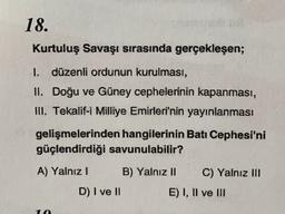 18.
Kurtuluş Savaşı sırasında gerçekleşen;
I. düzenli ordunun kurulması,
II. Doğu ve Güney cephelerinin kapanması,
III. Tekalif-i Milliye Emirleri'nin yayınlanması
gelişmelerinden hangilerinin Batı Cephesi'ni
güçlendirdiği savunulabilir?
A) Yalnız! B) Yalnız II C) Yalnız III
D) I ve II
E) I, II ve III