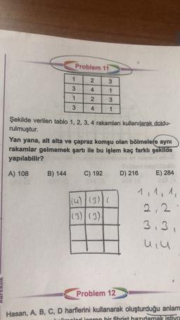 Problem 11
1
2.
.
3
4
1
3
1
3
2
3
4
1
Şekilde verilen tablo 1, 2, 3, 4 rakamları kullanılarak doldu-
rulmuştur.
Yan yana, alt alta ve çapraz komşu olan bölmelere aynı
rakamlar gelmemek şartı ile bu işlem kaç farklı şekilde
yapılabilir?
A) 108
B) 144
C) 192
D) 216
E) 284
(u)(3)(
(3)|(3)
1,1,1
2,2
3.3
uiu
Problem 12
Hasan, A, B, C, D harflerini kullanarak oluşturduğu anlam
ori inoron bir fibrist hazırlamak istiyo