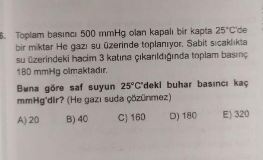 5. Toplam basıncı 500 mmHg olan kapalı bir kapta 25°C'de
bir miktar He gazı su üzerinde toplanıyor. Sabit sicaklıkta
su üzerindeki hacim 3 katına çıkarıldığında toplam basınç
180 mmHg olmaktadır.
Buna göre saf suyun 25°C'deki buhar basıncı kaç
mmHg'dir? (H