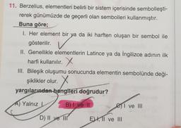 11. Berzelius, elementleri belirli bir sistem içerisinde sembolleşti-
rerek günümüzde de geçerli olan sembolleri kullanmıştır.
Buna göre;
I. Her element bir ya da iki harften oluşan bir sembol ile
gösterilir.
II. Genellikle elementlerin Latince ya da İngilizce adının ilk
harfi kullanılır. X
III. Bileşik oluşumu sonucunda elementin sembolünde deği-
şiklikler olur.
yargılarından hangileri doğrudur?
von see
A) Yalnız
B) I ve II
el ve III
D) II ve III
EH, TI ve III
