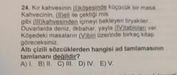 24. Kir kahvesinin (l)köşesinde küçücük bir masa...
Kahvecinin, (II)eli ile çektiği mis
gibi (III) kahvesinden içmeyi bekleyen tiryakiler...
Duvarlarda deniz, ilkbahar, yayla (IV)tabloları var.
Köşedeki masaların (V)biri üzerinde birkaç kitap
göreceksiniz
Altı çizili sözcüklerden hangisi ad tamlamasının
tamlananı değildir?
A) I. B) II. C) III. D) IV. E) V.