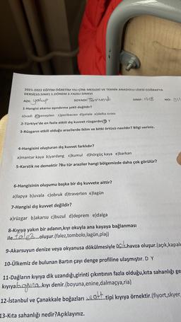 2021-2022 EĞİTİM ÖĞRETİM YILI ÇİNE MESLEKİ VE TEKNİK ANADOLU LİSESİ COĞRAFYA
DERSİ(10.SINIF) 1.DÖNEM 2.YAZILI SINAVI
ADI:
SOYADI:
Torriverdi
SINIF: 10/B
NO: 911
1-Hangisi akarsu aşındırma şekli değildir?
yakup
a)vadi peneplen c)peribacası d)şelale e)delta ovası
2-Türkiye'de en fazla etkili dış kuvvet rüzgardır Y
3-Rüzgarın etkili olduğu arazilerde iklim ve bitki örtüsü nasıldır? Bilgi veriniz.
4-Hangisini oluşturan dış kuvvet farklıdır?
a)mantar kaya b)yardang c)kumul d)hörgüç kaya e)barkan
5-Karstik ne demektir ?Bu tür araziler hangi bölgemizde daha çok görülür?
6-Hangisinin oluşumu başka bir dış kuvvete aittir?
a)lapya b)uvala c)obruk d)traverten ellagün
7-Hangisi dış kuvvet değildir?
a)rüzgar b)akarsu c)buzul d)deprem e)dalga
8-Kıyıya yakın bir adanın, kıyı okuyla ana kayaya bağlanması
ile. Ialo.f...oluşur.(falez,tombolo,lagün,plaj)
9-Akarsuyun denize veya okyanusa dökülmesiyle açık havza oluşur.(açık,kapalı
10-Ülkemiz de bulunan Bartın çayı denge profiline ulaşmıştır. D Y
11-Dağların kıyıya dik uzandığı,girinti çıkıntının fazla olduğu,kita sahanlığı ge
kıyıyamay....kıyı denir.(boyuna,enine,dalmaçya,ria)
att
12-İstanbul ve Çanakkale boğazları qatT..tipi kıyıya örnektir.(fiyort,skyer,
13-Kıta sahanlığı nedir? Açıklayınız.
