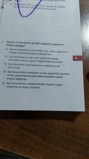 2 KAYINI
gerçek gazlar ideale
yalaşir
E) Bulunduklar kabin ic corteri ve birbirleri ile yaptıkları
çarpmalardaki enerji kaybı dikkate alınmaz.
63
6. Gazların kinetik teorisi ile ilgili aşağıdaki yargılardan
hangisi yanlıstır?
A) Gaz taneciklerinin her yöne