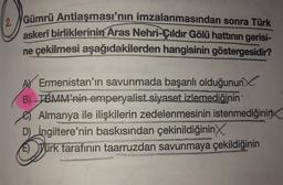 Gümrü Antlaşması'nın imzalanmasından sonra Türk
askerî birliklerinin Aras Nehri-Çıldır Gölü hattının gerisi-
ne çekilmesi aşağıdakilerden hangisinin göstergesidir?
AY Ermenistan'ın savunmada başarılı olduğunun
B) TBMM’nin emperyalist siyaset izlemediğinin
Almanya ile ilişkilerin zedelenmesinin istenmediğinin
D) İngiltere'nin baskısından çekinildiğinin
E) Yürk tarafının taarruzdan savunmaya çekildiğinin