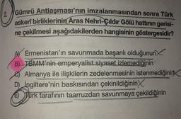 Gümrü Antlaşması'nın imzalanmasından sonra Türk
askerî birliklerinin Aras Nehri-Çıldır Gölü hattının gerisi-
ne çekilmesi aşağıdakilerden hangisinin göstergesidir?
AY Ermenistan'ın savunmada başarılı olduğunun
B) TBMM’nin emperyalist siyaset izlemediğinin
Almanya ile ilişkilerin zedelenmesinin istenmediğinin
D) İngiltere'nin baskısından çekinildiğinin
E) Yürk tarafının taarruzdan savunmaya çekildiğinin
