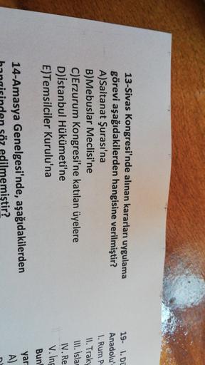 13-Sivas Kongresi'nde alınan kararları uygulama
görevi aşağıdakilerden hangisine verilmiştir?
A)Saltanat Şurası'na
B)Mebuslar Meclisi'ne
C)Erzurum Kongresi'ne katılan üyelere
D) istanbul Hükümeti'ne
E)Temsilciler Kurulu'na
19- 1. DE
Anadolu
1. Rum P
II. Tr