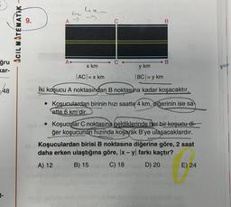 hem
bign
A
B
ACIL MATEMATIK –
A
B
ğru
kar-
x km
y km
|ACI= x km
BCI= y km
48
İki koşucu A noktasından B noktasına kadar koşacaktır.
• Koşuculardan birinin hızı saatte 4 km, diğerinin ise sa
atte 6 km'dir.
• Koşucular C noktasına geldiklerinde her bir koşucu di-
ğer koşucunun hızında koşarak B'ye ulaşacaklardır.
Koşuculardan birisi B noktasına diğerine göre, 2 saat
daha erken ulaştığına göre, x - y farkı kaçtır?
A) 12
B) 15
C) 18
D) 20
E) 24
-