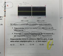 hem
bign
A
B
ACIL MATEMATIK –
A
B
ğru
kar-
x km
y km
|ACI= x km
BCI= y km
48
İki koşucu A noktasından B noktasına kadar koşacaktır.
• Koşuculardan birinin hızı saatte 4 km, diğerinin ise sa
atte 6 km'dir.
• Koşucular C noktasına geldiklerinde her bir koşucu di-
ğer koşucunun hızında koşarak B'ye ulaşacaklardır.
Koşuculardan birisi B noktasına diğerine göre, 2 saat
daha erken ulaştığına göre, x - y farkı kaçtır?
A) 12
B) 15
C) 18
D) 20
E) 24
-
