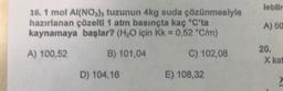 lebilir
16. 1 mol Al(NO3), tuzunun 4kg suda çözünmesiyle
hazırlanan çözelti 1 atm basınçta kaç °C'ta
kaynamaya başlar? (H2O için Kk = 0,52 °C/m)
A) 60
A) 100,52
B) 101,04
C) 102,08
20.
X kat
D) 104,16
E) 108,32
