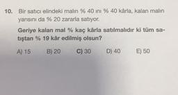 10. Bir satıcı elindeki malin % 40 ini % 40 kârla, kalan malin
yarısını da % 20 zararla satıyor.
Geriye kalan mal % kaç kârla satılmalıdır ki tüm sa-
tıştan % 19 kâr edilmiş olsun?
A) 15
B) 20
C) 30
D) 40
E) 50
