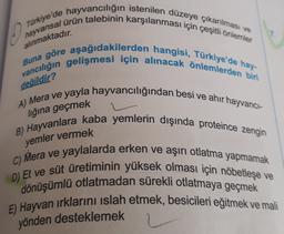 0
hayvansal ürün talebinin karşılanması için çeşitli önlemler
Türkiye'de hayvancılığın istenilen düzeye çıkarılması ve
vancılığın gelişmesi için alınacak önlemlerden biri
Buna göre aşağıdakilerden hangisi, Türkiye'de hay-
alınmaktadır.
değildir?
lığına geçmek
yemler vermek
A) Mera ve yayla hayvancılığından besi ve ahir hayvanci-
B) Hayvanlara kaba yemlerin dışında proteince zengin
C) Mera ve yaylalarda erken ve aşırı otlatma yapmamak
D) Et ve süt üretiminin yüksek olması için nöbetleşe ve
dönüşümlü otlatmadan sürekli otlatmaya geçmek
E) Hayvan irklarını islah etmek, besicileri eğitmek ve mali
yönden desteklemek