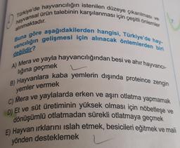 0
hayvansal ürün talebinin karşılanması için çeşitli önlemler
Türkiye'de hayvancılığın istenilen düzeye çıkarılması ve
vancılığın gelişmesi için alınacak önlemlerden biri
Buna göre aşağıdakilerden hangisi, Türkiye'de hay-
alınmaktadır.
değildir?
lığına geçmek
yemler vermek
A) Mera ve yayla hayvancılığından besi ve ahir hayvanci-
B) Hayvanlara kaba yemlerin dışında proteince zengin
C) Mera ve yaylalarda erken ve aşırı otlatma yapmamak
D) Et ve süt üretiminin yüksek olması için nöbetleşe ve
dönüşümlü otlatmadan sürekli otlatmaya geçmek
E) Hayvan irklarını islah etmek, besicileri eğitmek ve mali
yönden desteklemek
