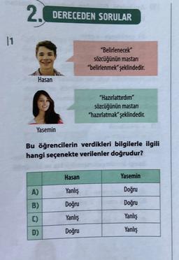 2.
DERECEDEN SORULAR
11
"Belirlenecek
sözcüğünün mastan
"belirlenmek" şeklindedir
.
Hasan
"Hazırlattırdım"
sözcüğünün mastan
"hazırlatmak" şeklindedir
Yasemin
Bu öğrencilerin verdikleri bilgilerle ilgili
hangi seçenekte verilenler doğrudur?
Hasan
Yasemin
A)
Yanlış
Doğru
B)
Doğru
Doğru
C)
Yanlış
Yanlış
D)
Doğru
Yanlış