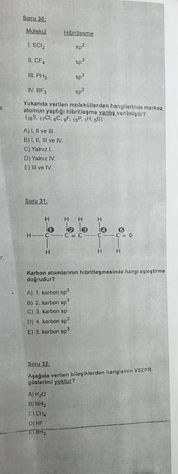 Soru 30
Molekül
Hibritlesme
1. SCl2
apa
11. CFA
Spo
II. PH3
8p3
IV. BF3
apa
ar
Yukanda verilen moleküllerden hangilerinde merkez
otomun yaptığı hibritloşmo yanlis.verilmiştir?
(10S, 7C1, &C. OF, 15P, H.60)
A) I. Il ve I.
B) I, II, III vo IV.
C) Yalnız 1.
D) Yalniz TV
E) Il ve IV.
Soru 31:
H
H
H
H
lo lo le
lo
HC
CC
C
cm 0
H
H
H
r.
Karbon atomlarının hibritleşmesinde hangi opleştirme
dogrudur?
A) 1. karbon sp
B) 2. karbon sp
C) 3. karton sp
D) 4. karbon sp?
E) 5. kurbon sp
Soru 32:
Aşağıda verilen bileşiklerden hangisinin VSEPR
göstoriml yoktur?
A) H₂O
B) NH3
C) CHA
D) HF
EJBH3
