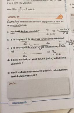 23, 322 Şek-
linde 3 tane sayı yazılabilir.
Hem Yayınları
b) He
fa
Formül ile
3!
= 3 tanedir.
2!. 1!
çöz
ÖRNEK: 29
KEŞMEKEŞ kelimesinin harfleri yer değiştirilerek 8 harfli an-
lamlı veya anlamsız,
a) Kaç farklı kelime yazılabilir? 8. Sinisisiyiz
212:31
3
b) E ile başlayıp K ile biten kaç farklı kelime yazılabilir?
6!
bishga
1.21
M
h
c) E ile başlayıp K ile bitmeyen kaç farklı kelime yazılabi-
lir?
II
21.24.22)
d) E ile M harfleri yan yana bulunduğu kaç farklı kelime
yazılabilir?
Kesh
e) Her K harfinden hemen sonra E harfinin bulunduğu kaç
farklı kelime yazılabilir?
Çözüm
Matematik
