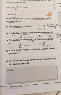 23, 322 Şek-
linde 3 tane sayı yazılabilir.
Hem Yayınları
b) He
fa
Formül ile
3!
= 3 tanedir.
2!. 1!
çöz
ÖRNEK: 29
KEŞMEKEŞ kelimesinin harfleri yer değiştirilerek 8 harfli an-
lamlı veya anlamsız,
a) Kaç farklı kelime yazılabilir? 8. Sinisisiyiz
212:31
3
b) E ile başlayıp K ile biten kaç farklı kelime yazılabilir?
6!
bishga
1.21
M
h
c) E ile başlayıp K ile bitmeyen kaç farklı kelime yazılabi-
lir?
II
21.24.22)
d) E ile M harfleri yan yana bulunduğu kaç farklı kelime
yazılabilir?
Kesh
e) Her K harfinden hemen sonra E harfinin bulunduğu kaç
farklı kelime yazılabilir?
Çözüm
Matematik
