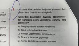 9. Orta Asya Türk devletleri bağımsız yaşamayı her-
şeyden daha önemli kabul etmişlerdir.
şmanın
ortaya
erkesin
Türklerdeki bağımsızlık duygusu aşağıdakiler-
den hangisine önem vermelerini zorunlu hâle
getirmiştir?
A) Ülkeyi eyaletlere ayırarak yönetmeye
B) Güçlü ordu birlikleri kurmaya
C) Yerleşik yaşam tarzını benimsemeye
D) Ticaret yollarını ele geçirmeye
E) Komşu devletlere ayrıcalıklar vermeye
plumu
ulundu-
