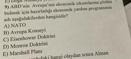 E
E)
9) ABD'nin Avrupa'nın ekonomik sıkıntılarına çözüm
bulmak için hazırladığı ekonomik yardım programının
adı aşağıdakilerden hangisidir?
A) NATO
B) Avrupa Konseyi
C) Eisenhower Doktrini
D) Monroe Doktrini
E) Marshall Planı
ñidaki hangi olaydan sonra Alman
