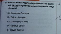 4.
1. Mustafa Kemal Paşa'nın örgütleyici liderlik özellik-
leri, ilk kez aşağıdaki savaşların hangisinde ortaya
çıkmıştır?
A) Çanakkale Savaşları
B) Balkan Savaşları
C) Trablusgarp Savaşı
D) Sakarya Savaşı
E) Büyük Taarruz