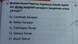 4.
1. Mustafa Kemal Paşa'nın örgütleyici liderlik özellik-
leri, ilk kez aşağıdaki savaşların hangisinde ortaya
çıkmıştır?
A) Çanakkale Savaşları
B) Balkan Savaşları
C) Trablusgarp Savaşı
D) Sakarya Savaşı
E) Büyük Taarruz
