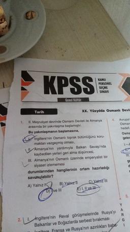 KAMU
PERSONEL
SEÇME
SINAVI
Genel Kültür
Tarih
XX. Yüzyılda Osmanlı Devl
4.
1.
Avrupa
Osman
hedefi
Osma
geler
IIT.
II. Meşrutiyet devrinde Osmanlı Devleti ile Almanya
arasında bir yakınlaşma başlamıştır.
Bu yakınlaşmanın başlamasına,
Ingiltere'nin Osmanlı toprak bütünlüğünü koru-
maktan vazgeçmiş olması,
Almanya'nın yardımıyla Balkan Savaşı'nda
kaybedilen yerleri geri alma düşüncesi,
III. Almanya'nın Osmanlı üzerinde emperyalist bir
siyaset izlememesi
durumlarından hangilerinin ortam hazırladığı
savunulabilir?
A) Yalnız B) Yalnız C) Yalnız III
D) Dve III E) I, II ve It
ge
d
5.
Y
A
R
G
1
2. 1. Ingiltere'nin Reval görüşmelerinde Rusya'yı
Balkanlar ve Boğazlarda serbest bırakması
İngiltere Fransa ve Rusya'nın azınlıkları baha-