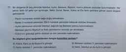 11. Bir otogarda ilk beş peronda Istanbul, Aydın, Balikesir, Bayburt, Kars'a gidecek otobüsler bulunmaktadır. Her
peron farklı bir şehir için ayrılmıştır. Nehir, Doruk, Beren, Kübra ve Ela farklı şehirlere gitmek üzere otogara
gelmişlerdir.
Peron numaraları soldan sağa doğru artmaktadır.
Beren 3 numaralı perondan, Ela 4 numaralı perondan kalkacak otobüse binecektir.
Aydin peronunun solunda Istanbul, sağında ise Balıkesir peronu bulunmaktadır.
Balıkesir peronu Bayburt ve Kars peronlarının solunda yer almaktadır.
• Kübra'nın gideceği şehrin otobüsü en son perondan kalkmaktadır.
-
Bu bilgilere göre aşağıdakilerden hangisi kesinlikle yanlıştır?
A) Kübra, Kars ya da Bayburt'a gitmiştir.
C) Aydın otobüsü 1. perondan kalkmaktadır.
B) Balikesir otobüsü 3. perondan kalkmaktadır.
D) Nehir, Istanbul ya da Aydın'a gitmiştir.
