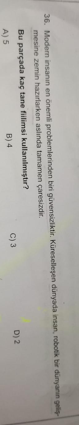 36. Modern insanın en önemli problemlerinden biri güvensizliktir. Küreselleşen dünyada insan, robotik bir dünyanın geliş-
mesine zemin hazırlarken aslında tamamen çaresizdir.
Bu parçada kaç tane fiilimsi kullanılmıştır?
D) 2
C) 3
B) 4
A) 5
