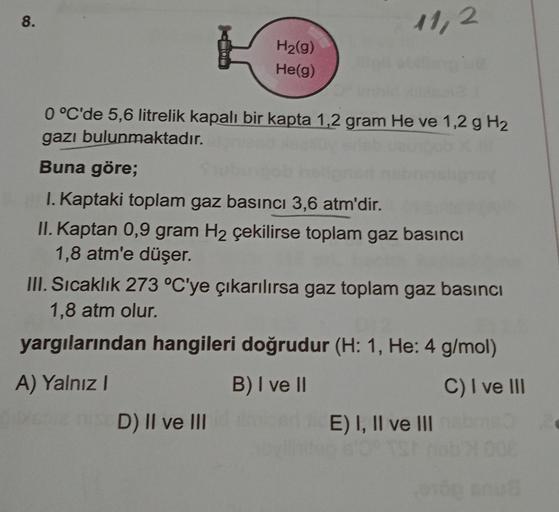 8.
11,2
H2(g)
He(g)
0 °C'de 5,6 litrelik kapalı bir kapta 1,2 gram He ve 1,2 g H2
gazı bulunmaktadır.
Buna göre;
I. Kaptaki toplam gaz basıncı 3,6 atm'dir.
II. Kaptan 0,9 gram H2 çekilirse toplam gaz basıncı
1,8 atm'e düşer.
III. Sıcaklık 273 °C'ye çıkarıl