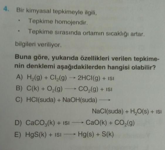 4. Bir kimyasal tepkimeyle ilgili,
Tepkime homojendir.
Tepkime sırasında ortamın sıcaklığı artar,
bilgileri veriliyor.
.
Buna göre, yukarıda özellikleri verilen tepkime-
nin denklemi aşağıdakilerden hangisi olabilir?
A) H2(g) + Cl2(g) → 2HCl(g) + ISI
B) C(