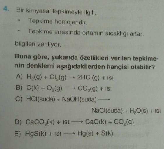 4. Bir kimyasal tepkimeyle ilgili,
Tepkime homojendir.
Tepkime sırasında ortamın sıcaklığı artar,
bilgileri veriliyor.
.
Buna göre, yukarıda özellikleri verilen tepkime-
nin denklemi aşağıdakilerden hangisi olabilir?
A) H2(g) + Cl2(g) → 2HCl(g) + ISI
B) C(