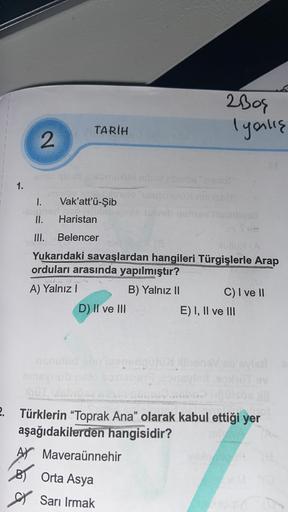 2bog
Igaulis
TARİH
2
1.
I.
Vak'att'ü-şib
II.
Haristan
mi
III. Belencer
Yukarıdaki savaşlardan hangileri Türgişlerle Arap
orduları arasında yapılmıştır?
A) Yalnız!
B) Yalnız II C) I ve II
D) II ve III
E) I, II ve III
2. Türklerin “Toprak Ana" olarak kabul e