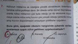7.
Nüfusun miktarına ve niteliğine yönelik alınabilecek önlemlerin
tümüne nüfus politikası denir. Bir ülkede sahip olunan kaynaklara
oranla nüfus miktarının çok fazla olduğu ya da ekonomik büyü-
meye oranla nüfus artış hızının çok yüksek olduğu yerlerde nüfus
artış hızının düşürülmesini amaçlayan politikalar uygulanır.
YL
Buna göre, aşağıdaki ülkelerin hangisinde yukarıda verilen
açıklamaya uygun nüfus politikası uygulanmaktadır?
de
B
B) Kanada
C) Japonya
A) Nijerya
D)
he
BE
E) Meksika
A