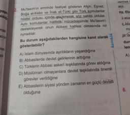 vermek
aldı.
yaşa
oldus
Hz. Eb
Lasa
Il Isla
mas
ma
aciye
lt.de
karekök
dur
mas
len
2. Mu'tasım'ın emrinde faaliyet gösteren Afşin, Eşnaz,
Boğa el-Kebir ve inak et-Türki gibi Türk komutanlar
hilafet ordusu içinde güçlenerek söz sahibi oldular.
Aynı komutanlar halifelik mücadelesinde Mu'tasım'ı
destekleyerek onun Abbasi halifesi olmasında rol
oynadılar.
Bu durum aşağıdakilerden hangisine kanıt olarak
gösterilebilir?
A) Islam dünyasında ayrılıkların yaşandığına
B) Abbasilerde devlet gelirlerinin arttığına
C) Türklerin Abbasi askerî teşkilatında görev aldığına
D) Müslüman olmayanlara devlet teşkilatında önemli
görevler verildiğine
E) Abbasilerin siyasi yönden zamanın en güçlü devleti
olduğuna
es
A)
6.
