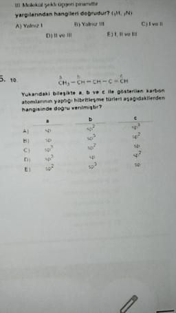 II Molekul sekli uçuyon uurit
yargılanndan hangileri dogrudur? (HN)
A) Yalnız!
B) Yatnu 111
D) Il ve III
E). Il ve Il
C) Ivo 11
5.
10
CB - C - C - C - CH
-cach
Yukandaki bileşikte a, b ve c ile posterilen karbon
atomlarının yaptigi hibritlesme turieti asagidakilerden
hangisinde dogru verilmiştir?
b
B
SE
SD
C)
?
37
E)
